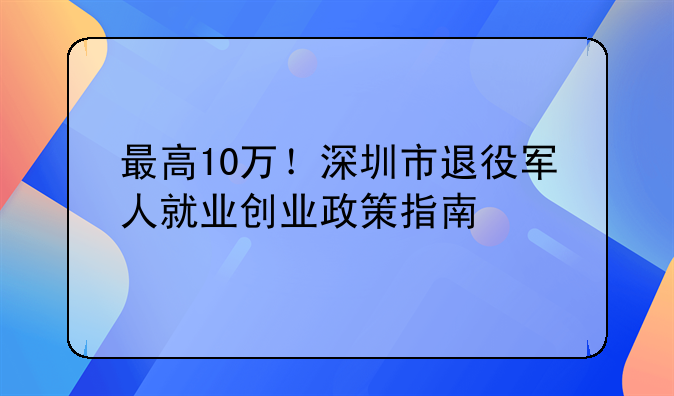 最高10萬！深圳市退役軍人就業(yè)創(chuàng)業(yè)政策指南