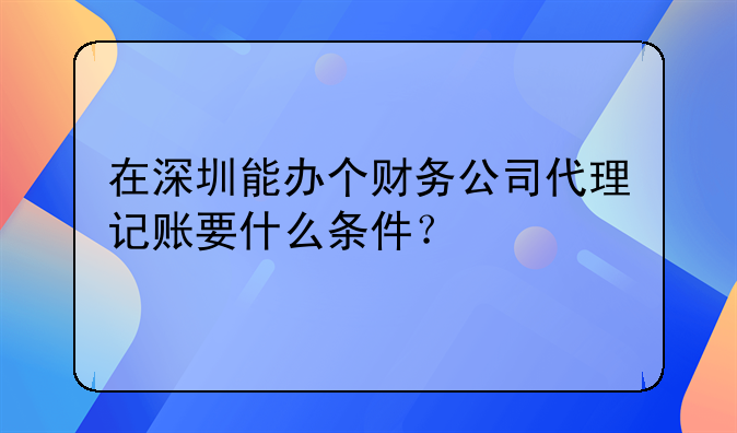 在深圳能辦個財務(wù)公司代理記賬要什么條件？