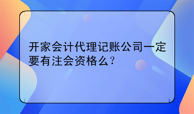 開(kāi)家會(huì)計(jì)代理記賬公司一定要有注會(huì)資格么？