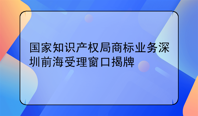 國(guó)家知識(shí)產(chǎn)權(quán)局商標(biāo)業(yè)務(wù)深圳前海受理窗口揭牌