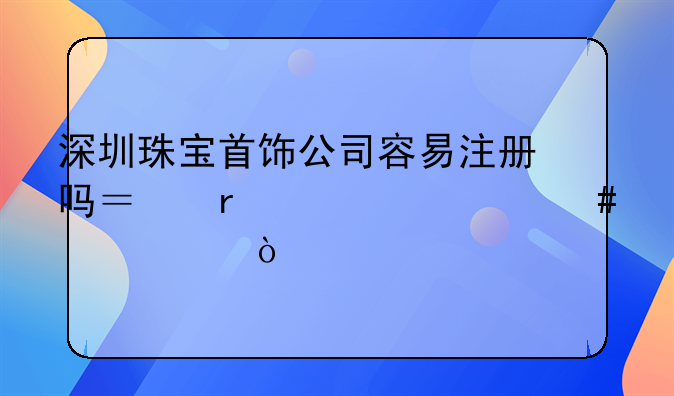 深圳珠寶首飾公司容易注冊(cè)嗎？需要什么資質(zhì)？