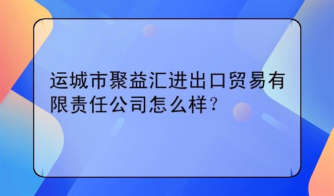 運(yùn)城市聚益匯進(jìn)出口貿(mào)易有限責(zé)任公司怎么樣？