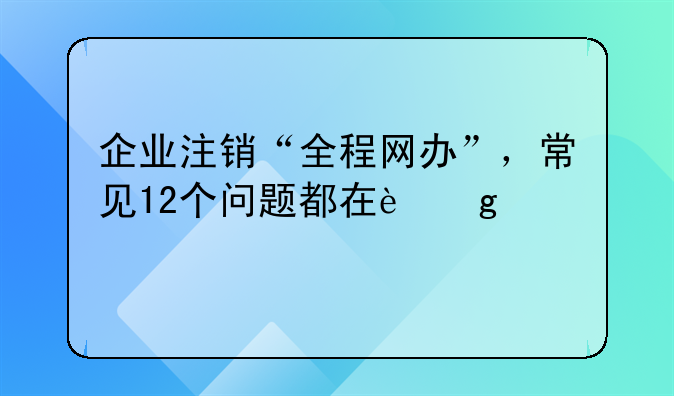 企業(yè)注銷“全程網(wǎng)辦”，常見12個(gè)問題都在這兒→