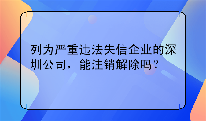 列為嚴(yán)重違法失信企業(yè)的深圳公司，能注銷解除嗎？