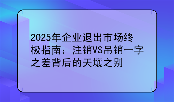 2025年企業(yè)退出市場(chǎng)終極指南：注銷VS吊銷一字之差背后的天壤之別