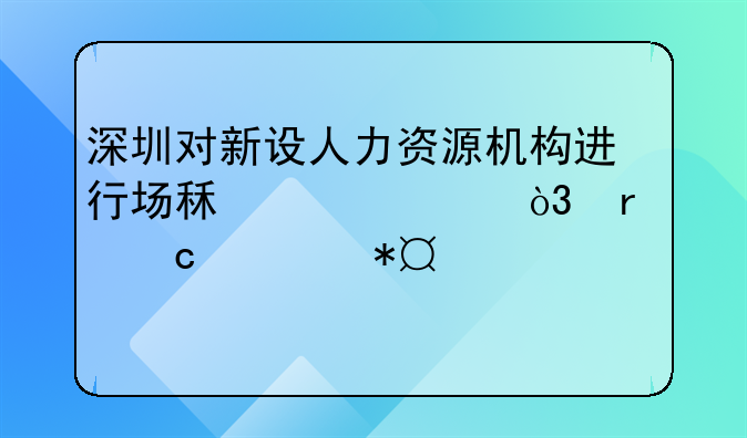 深圳對新設(shè)人力資源機(jī)構(gòu)進(jìn)行場租補(bǔ)貼，最高補(bǔ)助100萬元