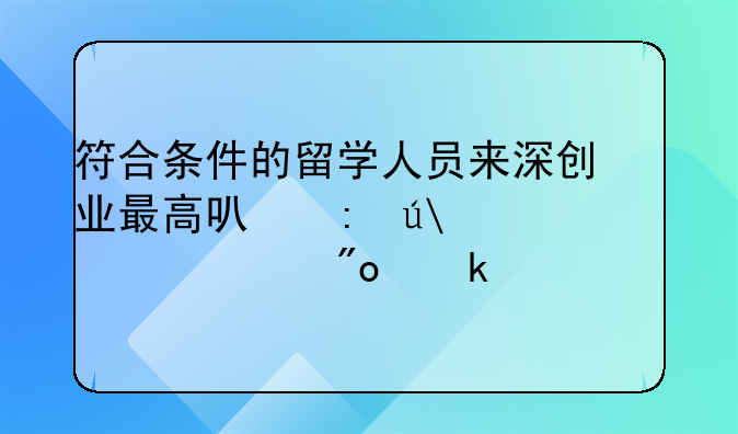 符合條件的留學(xué)人員來深創(chuàng)業(yè)最高可獲得100萬元創(chuàng)業(yè)補(bǔ)貼