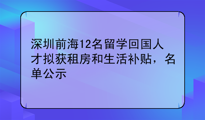 深圳前海12名留學(xué)回國(guó)人才擬獲租房和生活補(bǔ)貼，名單公示