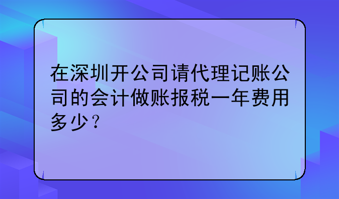 在深圳開公司請代理記賬公司的會計做賬報稅一年費用多少？