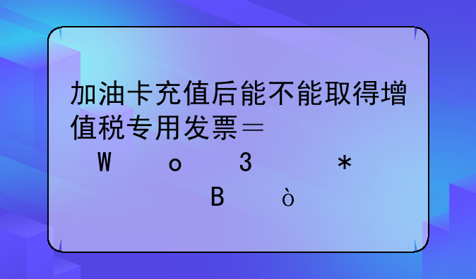 加油卡充值后能不能取得增值稅專用發(fā)票？如何進(jìn)行賬務(wù)處理？