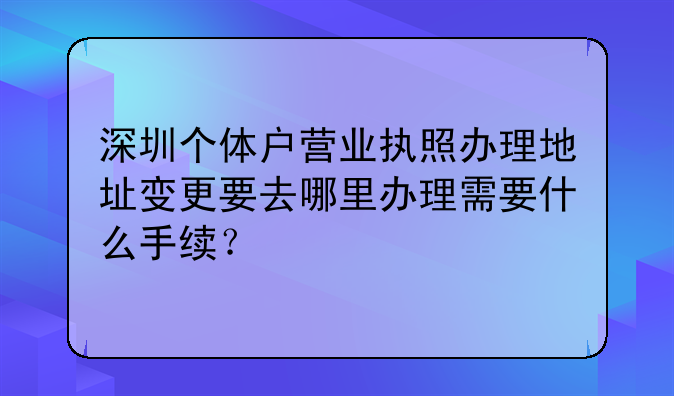 深圳個體戶營業(yè)執(zhí)照辦理地址變更要去哪里辦理需要什么手續(xù)？