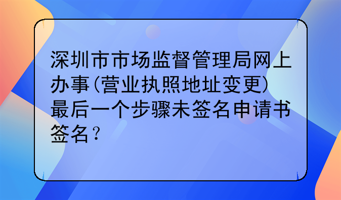 深圳市市場(chǎng)監(jiān)督管理局網(wǎng)上辦事(營(yíng)業(yè)執(zhí)照地址變更)最后一個(gè)步驟未簽名