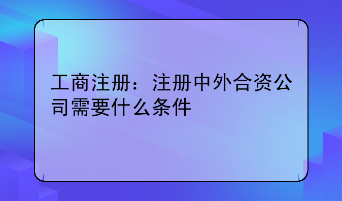 工商注冊(cè)：注冊(cè)中外合資公司需要什么條件